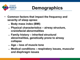 • Common factors that impact the frequency and
severity of sleep apnea:
 Body mass index (BMI)
 Physical characteristics – airway structure,
craniofacial abnormalities
 Family history – inherited structural
abnormalities, genetically prone to airway
collapse
 Age – loss of muscle tone
 Medical conditions – respiratory issues, muscular
and diaphragm issues
Demographics
 