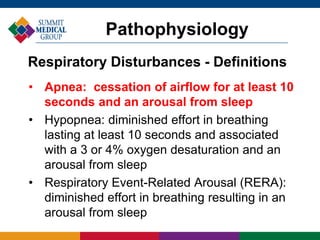 • Apnea: cessation of airflow for at least 10
seconds and an arousal from sleep
• Hypopnea: diminished effort in breathing
lasting at least 10 seconds and associated
with a 3 or 4% oxygen desaturation and an
arousal from sleep
• Respiratory Event-Related Arousal (RERA):
diminished effort in breathing resulting in an
arousal from sleep
Pathophysiology
Respiratory Disturbances - Definitions
 