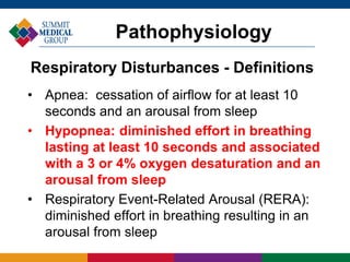 • Apnea: cessation of airflow for at least 10
seconds and an arousal from sleep
• Hypopnea: diminished effort in breathing
lasting at least 10 seconds and associated
with a 3 or 4% oxygen desaturation and an
arousal from sleep
• Respiratory Event-Related Arousal (RERA):
diminished effort in breathing resulting in an
arousal from sleep
Pathophysiology
Respiratory Disturbances - Definitions
 