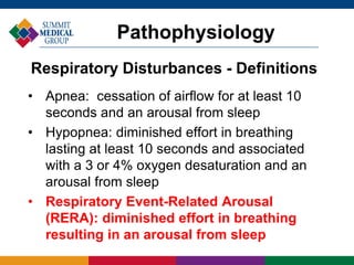 • Apnea: cessation of airflow for at least 10
seconds and an arousal from sleep
• Hypopnea: diminished effort in breathing
lasting at least 10 seconds and associated
with a 3 or 4% oxygen desaturation and an
arousal from sleep
• Respiratory Event-Related Arousal
(RERA): diminished effort in breathing
resulting in an arousal from sleep
Pathophysiology
Respiratory Disturbances - Definitions
 