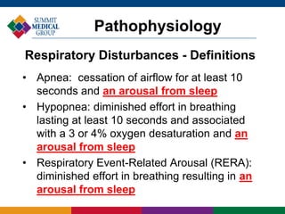 • Apnea: cessation of airflow for at least 10
seconds and an arousal from sleep
• Hypopnea: diminished effort in breathing
lasting at least 10 seconds and associated
with a 3 or 4% oxygen desaturation and an
arousal from sleep
• Respiratory Event-Related Arousal (RERA):
diminished effort in breathing resulting in an
arousal from sleep
Pathophysiology
Respiratory Disturbances - Definitions
 