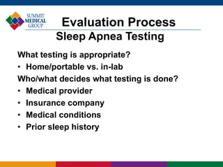 What testing is appropriate?
• Home/portable vs. in-lab
Who/what decides what testing is done?
• Medical provider
• Insurance company
• Medical conditions
• Prior sleep history
Evaluation Process
Sleep Apnea Testing
 