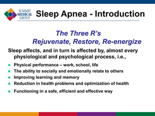 Sleep affects, and in turn is affected by, almost every
physiological and psychological process, i.e.,
 Physical performance – work, school, life
 The ability to socially and emotionally relate to others
 Improving learning and memory
 Reduction in health problems and optimization of health
 Functioning in a safe, efficient and effective way
The Three R’s
Rejuvenate, Restore, Re-energize
Sleep Apnea - Introduction
 
