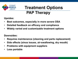 Treatment Options
PAP Therapy
Upsides:
• Best outcomes, especially in more severe OSA
• Detailed feedback on efficacy and compliance
• Widely varied and customizable treatment options
Downsides:
• Requires maintenance (cleaning and parts replacement)
• Side effects (sinus issues, air-swallowing, dry mouth)
• Problems with equipment suppliers
• Less portable
 