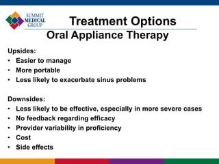 Treatment Options
Oral Appliance Therapy
Upsides:
• Easier to manage
• More portable
• Less likely to exacerbate sinus problems
Downsides:
• Less likely to be effective, especially in more severe cases
• No feedback regarding efficacy
• Provider variability in proficiency
• Cost
• Side effects
 