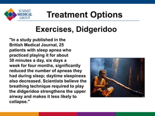 "In a study published in the
British Medical Journal, 25
patients with sleep apnea who
practiced playing it for about
30 minutes a day, six days a
week for four months, significantly
reduced the number of apneas they
had during sleep; daytime sleepiness
also decreased. Scientists believe the
breathing technique required to play
the didgeridoo strengthens the upper
airway and makes it less likely to
collapse."
Treatment Options
Exercises, Didgeridoo
 