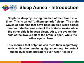 Dolphins sleep by resting one half of their brain at a
time. This is called “unihemispheric” sleep. The brain
waves of dolphins that have been studied while asleep
demonstrate that one side of the brain is awake while
the other side is in deep sleep. Also, the eye on the
side of the awake-half of the brain is open, while the
other eye is closed.
This assures that dolphins can meet their respiratory
needs while also remaining vigilant enough to protect
themselves from predators even when “asleep”.
Sleep Apnea - Introduction
 
