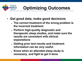 • Get good data, make good decisions
 The correct treatment of the wrong problem is
the incorrect treatment
 Perform high-quality diagnostic and
therapeutic sleep studies, and make sure the
results are consistent with clinical
expectations
 Getting prior test results and treatment
information can be very useful
 Know when an attended sleep study is
necessary, and fight to get it done
Optimizing Outcomes
 