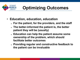 • Education, education, education
 For the patient, for the providers, and the staff
 The better-informed the patient is, the better
patient they will be (usually)
 Education can help the patient assume some
ownership of the problem, which should
facilitate better outcomes
 Providing regular and constructive feedback to
the patient can be invaluable
Optimizing Outcomes
 