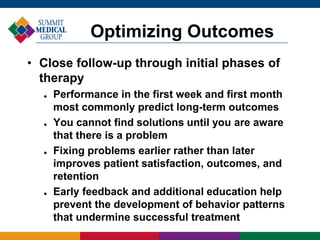 • Close follow-up through initial phases of
therapy
 Performance in the first week and first month
most commonly predict long-term outcomes
 You cannot find solutions until you are aware
that there is a problem
 Fixing problems earlier rather than later
improves patient satisfaction, outcomes, and
retention
 Early feedback and additional education help
prevent the development of behavior patterns
that undermine successful treatment
Optimizing Outcomes
 