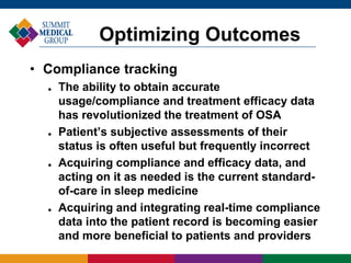• Compliance tracking
 The ability to obtain accurate
usage/compliance and treatment efficacy data
has revolutionized the treatment of OSA
 Patient’s subjective assessments of their
status is often useful but frequently incorrect
 Acquiring compliance and efficacy data, and
acting on it as needed is the current standard-
of-care in sleep medicine
 Acquiring and integrating real-time compliance
data into the patient record is becoming easier
and more beneficial to patients and providers
Optimizing Outcomes
 