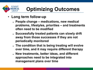 • Long term follow-up
 People change – medications, new medical
problems, lifestyles, priorities – and treatments
often need to be modified
 Successfully treated patients can slowly drift
away from those successes if they are not
periodically monitored
 The condition that is being treating will evolve
over time, and it may require different therapy
 New treatments, better ideas, and different
approaches need to be integrated into
management plans over time
Optimizing Outcomes
 