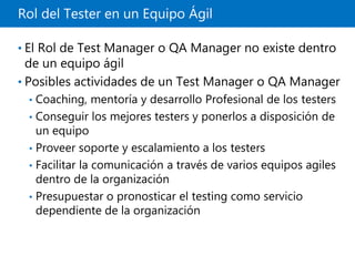 Rol del Tester en un Equipo Ágil
• El Rol de Test Manager o QA Manager no existe dentro
de un equipo ágil
• Posibles actividades de un Test Manager o QA Manager
• Coaching, mentoría y desarrollo Profesional de los testers
• Conseguir los mejores testers y ponerlos a disposición de
un equipo
• Proveer soporte y escalamiento a los testers
• Facilitar la comunicación a través de varios equipos agiles
dentro de la organización
• Presupuestar o pronosticar el testing como servicio
dependiente de la organización
 