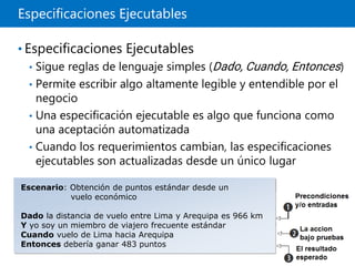 Especificaciones Ejecutables
• Especificaciones Ejecutables
• Sigue reglas de lenguaje simples (Dado, Cuando, Entonces)
• Permite escribir algo altamente legible y entendible por el
negocio
• Una especificación ejecutable es algo que funciona como
una aceptación automatizada
• Cuando los requerimientos cambian, las especificaciones
ejecutables son actualizadas desde un único lugar
Escenario: Obtención de puntos estándar desde un
vuelo económico
Dado la distancia de vuelo entre Lima y Arequipa es 966 km
Y yo soy un miembro de viajero frecuente estándar
Cuando vuelo de Lima hacia Arequipa
Entonces debería ganar 483 puntos
 