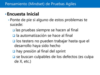 Pensamiento (Mindset) de Pruebas Agiles
•Encuesta Inicial
• Ponte de pie si alguno de estos problemas te
sucede:
 las pruebas siempre se hacen al final
 la automatización se hace al final
 los testers no pueden trabajar hasta que el
desarrollo haya sido hecho
 hay presión al final del sprint
 se buscan culpables de los defectos (es culpa
de X, etc.)
 