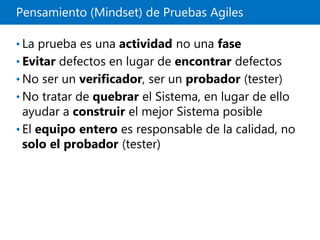 Pensamiento (Mindset) de Pruebas Agiles
• La prueba es una actividad no una fase
• Evitar defectos en lugar de encontrar defectos
• No ser un verificador, ser un probador (tester)
• No tratar de quebrar el Sistema, en lugar de ello
ayudar a construir el mejor Sistema posible
• El equipo entero es responsable de la calidad, no
solo el probador (tester)
 