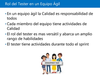 Rol del Tester en un Equipo Ágil
• En un equipo ágil la Calidad es responsabilidad de
todos
• Cada miembro del equipo tiene actividades de
Calidad
• El rol del tester es mas versátil y abarca un amplio
rango de habilidades
• El tester tiene actividades durante todo el sprint
 