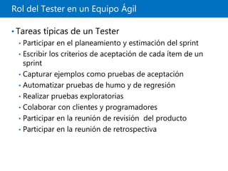 Rol del Tester en un Equipo Ágil
• Tareas típicas de un Tester
• Participar en el planeamiento y estimación del sprint
• Escribir los criterios de aceptación de cada ítem de un
sprint
• Capturar ejemplos como pruebas de aceptación
• Automatizar pruebas de humo y de regresión
• Realizar pruebas exploratorias
• Colaborar con clientes y programadores
• Participar en la reunión de revisión del producto
• Participar en la reunión de retrospectiva
 