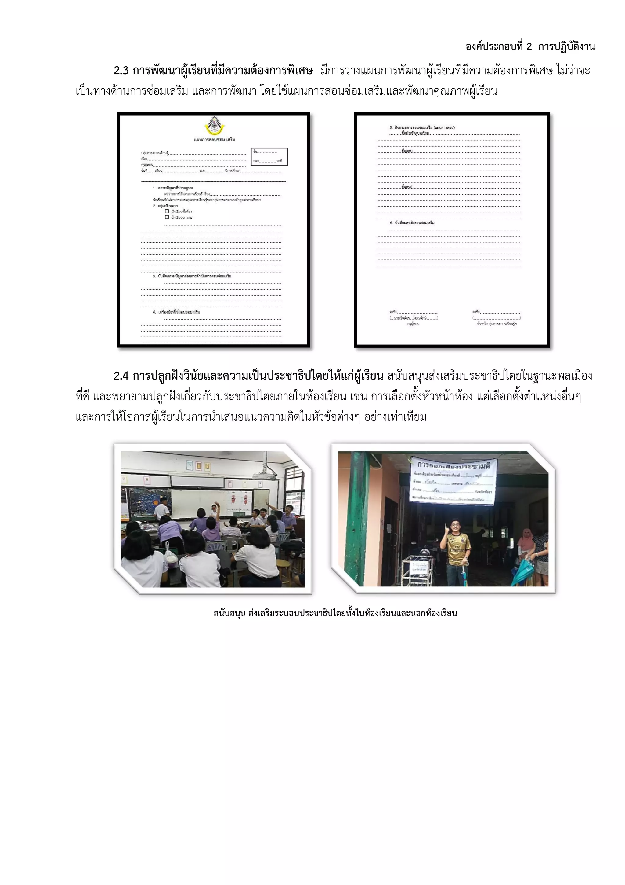 องค์ประกอบที่ 2 การปฏิบัติงาน
2.3 การพัฒนาผู้เรียนที่มีความต้องการพิเศษ มีกำรวำงแผนกำรพัฒนำผู้เรียนที่มีควำมต้องกำรพิเศษ ไม่ว่ำจะ
เป็นทำงด้ำนกำรซ่อมเสริม และกำรพัฒนำ โดยใช้แผนกำรสอนซ่อมเสริมและพัฒนำคุณภำพผู้เรียน
2.4 การปลูกฝังวินัยและความเป็นประชาธิปไตยให้แก่ผู้เรียน สนับสนุนส่งเสริมประชำธิปไตยในฐำนะพลเมือง
ที่ดี และพยำยำมปลูกฝังเกี่ยวกับประชำธิปไตยภำยในห้องเรียน เช่น กำรเลือกตั้งหัวหน้ำห้อง แต่เลือกตั้งตำแหน่งอื่นๆ
และกำรให้โอกำสผู้เรียนในกำรนำเสนอแนวควำมคิดในหัวข้อต่ำงๆ อย่ำงเท่ำเทียม
สนับสนุน ส่งเสริมระบอบประชาธิปไตยทั้งในห้องเรียนและนอกห้องเรียน
 