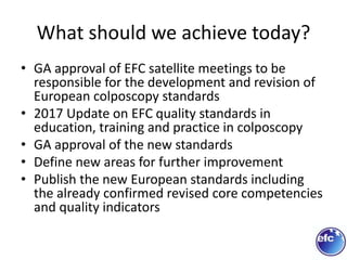 What should we achieve today?
• GA approval of EFC satellite meetings to be
responsible for the development and revision of
European colposcopy standards
• 2017 Update on EFC quality standards in
education, training and practice in colposcopy
• GA approval of the new standards
• Define new areas for further improvement
• Publish the new European standards including
the already confirmed revised core competencies
and quality indicators
 
