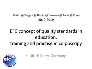 Berlin @ Prague @ Berlin @ Brussels @ Paris @ Rome
2010-2019
EFC concept of quality standards in
education,
training and practise in colposcopy
K. Ulrich Petry, Germany
 