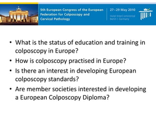 • What is the status of education and training in
colposcopy in Europe?
• How is colposcopy practised in Europe?
• Is there an interest in developing European
colposcopy standards?
• Are member societies interested in developing
a European Colposcopy Diploma?
 