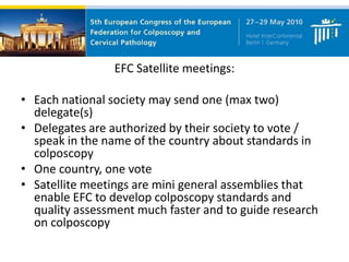EFC Satellite meetings:
• Each national society may send one (max two)
delegate(s)
• Delegates are authorized by their society to vote /
speak in the name of the country about standards in
colposcopy
• One country, one vote
• Satellite meetings are mini general assemblies that
enable EFC to develop colposcopy standards and
quality assessment much faster and to guide research
on colposcopy
 