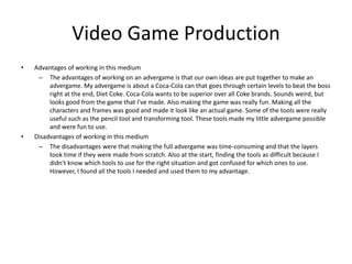Video Game Production
• Advantages of working in this medium
– The advantages of working on an advergame is that our own ideas are put together to make an
advergame. My advergame is about a Coca-Cola can that goes through certain levels to beat the boss
right at the end, Diet Coke. Coca-Cola wants to be superior over all Coke brands. Sounds weird, but
looks good from the game that I've made. Also making the game was really fun. Making all the
characters and frames was good and made it look like an actual game. Some of the tools were really
useful such as the pencil tool and transforming tool. These tools made my little advergame possible
and were fun to use.
• Disadvantages of working in this medium
– The disadvantages were that making the full advergame was time-consuming and that the layers
took time if they were made from scratch. Also at the start, finding the tools as difficult because I
didn't know which tools to use for the right situation and got confused for which ones to use.
However, I found all the tools I needed and used them to my advantage.
 