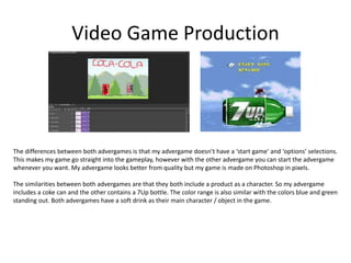 Video Game Production
The differences between both advergames is that my advergame doesn’t have a ‘start game’ and ‘options’ selections.
This makes my game go straight into the gameplay, however with the other advergame you can start the advergame
whenever you want. My advergame looks better from quality but my game is made on Photoshop in pixels.
The similarities between both advergames are that they both include a product as a character. So my advergame
includes a coke can and the other contains a 7Up bottle. The color range is also similar with the colors blue and green
standing out. Both advergames have a soft drink as their main character / object in the game.
 