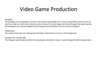 Video Game Production
Strengths:
The strengths of my advergame are that it has a decent sized length to it. It lasts a reasonable amount of time. It
also has a coke can as the main character and an enemy. It has two stages and moves through them quite quickly.
My advergame has a decent background for the game and characters, but has no music through it.
Weaknesses:
The quality of the coke can rotating come be better. And also has no music in the background.
Changes that I would make:
The changes I would make would be the actual game and what it’s about. I would change the plot and game plan.
 