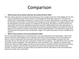 Comparison
• Which product do you believe advertises the product the best? Why?
The radio advert advertises the product the best because it has a slogan and music in the background. It’s also
easy to remember because there’s a beat to it that people will remember and hum to. The other two
projects don’t make people remember it or want to listen to it more. Radio adverts in my opinion are easy
to remember and are easier to remember than the posters and the advergame. The target audience is 8+
for both genders and all the projects are suitable for this age range. My audience would remember the
radio advert more than the advergame and posters because it will be played more over radio stations. It
will be played in transport vehicles and will be more popular. Hopefully audiences will prefer the radio ad
because in my opinion it is better and has better features added towards it. The radio advert shows more
of the product by saying the name and giving it a slogan. This makes the product to have a catchphrase to
add to it.
• Which of your products is the most professional? Why?
Out of all my advertising projects, the product that is the most professional is the radio advert. I think it has
more to it than the other projects. It has a relaxing, calm tune to it which makes it nice for the audience to
listen to. Also the radio advert has the product name (Coca-Cola) in it which people can guess from and
remember the ad. The radio ad is like a song which is better for my audience. The radio ad has more to it than
the posters and the advergame. The radio advert has more conventions in it’s category. For example radio
adverts are meant to contain slogans, product name and a beat to remember and my radio ad has all of those
conventions. However, with the other two projects they don’t have everything in that could have been
included. I think the audience will agree with my own opinion that the radio advert is the most professional
because it includes more conventions.
 