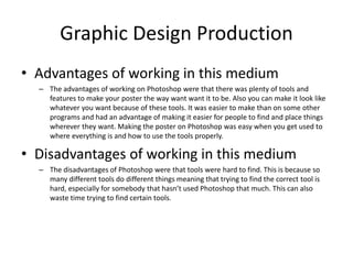 Graphic Design Production
• Advantages of working in this medium
– The advantages of working on Photoshop were that there was plenty of tools and
features to make your poster the way want want it to be. Also you can make it look like
whatever you want because of these tools. It was easier to make than on some other
programs and had an advantage of making it easier for people to find and place things
wherever they want. Making the poster on Photoshop was easy when you get used to
where everything is and how to use the tools properly.
• Disadvantages of working in this medium
– The disadvantages of Photoshop were that tools were hard to find. This is because so
many different tools do different things meaning that trying to find the correct tool is
hard, especially for somebody that hasn’t used Photoshop that much. This can also
waste time trying to find certain tools.
 