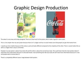 Graphic Design Production
The advert is very easy and simply designed. There isn’t that much to the poster, which makes it good in some cases.
This is a lot simpler than my own poster because there isn’t a slogan and has no social media icons that people can get information from.
I would say mine is better because of the colours used and looks different compared to the simplicity of the other. There is social media links as
well as a slogan that is easy to remember.
However my own poster is about Coca-Cola Life and the other is about the normal Coca-Cola. This could mean that the main product doesn’t
need that much information because it’s that well-known. And something else like Coca-Cola Life will need more information because it’s new
and people want to know about it.
There’s a completely different colour range between both posters.
 