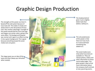 Graphic Design Production
The strengths of this poster are that it’s
based off the color green because of
Coca-Cola Life. This makes it simple and
shows that it is the Life product of Coca-
Cola. Also another advantage / strength of
this poster would that the Coca-Cola logo
and slogans are similar colors, giving it the
same effect. The background however
was normal until I gave it an effect turning
it into a green background. This is good
because everything except the social
media icons are green.
The slogan gives you an idea of the
taste and how it keeps you refreshed
when needed.
The social media icons
show what Coca-Cola are
available on. They can
release photos, videos and
other information on these
social media pages. This
gives people a way to find
more information about
the company itself and look
at new upcoming events.
The only weaknesses
of this poster is that
there isn’t too much
to it and could have
something else
added to it.
The shadow behind
gives it just a slightly
better look than
before / without it.
 
