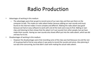 Radio Production
• Advantages of working in this medium
– The advantages were that we got to record some of our own clips and then put them on the
computer to edit. This made our radio advert better because adding our own sounds and music
found on the internet makes it more complex and different. Making the radio advert was good
because we had an easy software to work with and all the tools were easy to find. Adding or own
clips and listening to them shows that the advert isn’t just sounds from other people, but we have
made them sounds. Having our own sounds also shows effort put into the radio advert, which we did
and was fun to do.
• Disadvantages of working in this medium
– However the disadvantages were that recording some of the clips was hard because me and the rest
of my group had to find an area where it was quite to record the sounds and voices. Also planning it
out was time-consuming, but that didn’t clash with making the actual radio advert.
 
