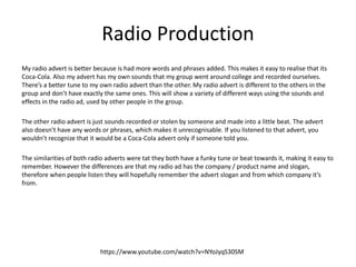 Radio Production
My radio advert is better because is had more words and phrases added. This makes it easy to realise that its
Coca-Cola. Also my advert has my own sounds that my group went around college and recorded ourselves.
There’s a better tune to my own radio advert than the other. My radio advert is different to the others in the
group and don’t have exactly the same ones. This will show a variety of different ways using the sounds and
effects in the radio ad, used by other people in the group.
The other radio advert is just sounds recorded or stolen by someone and made into a little beat. The advert
also doesn’t have any words or phrases, which makes it unrecognisable. If you listened to that advert, you
wouldn’t recognize that it would be a Coca-Cola advert only if someone told you.
The similarities of both radio adverts were tat they both have a funky tune or beat towards it, making it easy to
remember. However the differences are that my radio ad has the company / product name and slogan,
therefore when people listen they will hopefully remember the advert slogan and from which company it’s
from.
https://www.youtube.com/watch?v=NYoJyqS30SM
 