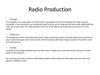 Radio Production
• Strengths
The strengths of my radio advert are that it lasts a reasonable time and has features that make it easy to
remember. It has sounds that are recorded by myself and the rest of my group that have made slightly different
radio ads to each other. The radio ad doesn't have too much effects and sounds because we want it to be
simple.
• Weaknesses
The weaknesses of the radio advert were that if I have something to add to the radio advert we would have to
go out and record again some more sounds. Me and my group didn’t get enough sounds for the advert so we
used what we had.
• Changes
I wouldn’t really change anything about my radio advert, maybe just an extra few words / phrases to make it
better for the audience.
Me and my group used a software called Adobe Audition which made this radio advert and was useful and
good for making it as well.
 