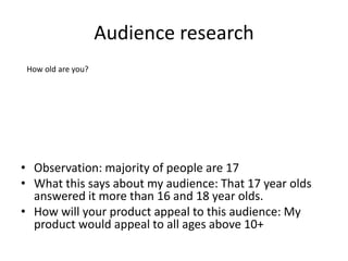 Audience research
• Observation: majority of people are 17
• What this says about my audience: That 17 year olds
answered it more than 16 and 18 year olds.
• How will your product appeal to this audience: My
product would appeal to all ages above 10+
How old are you?
 