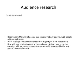 Audience research
• Observation: Majority of people said yes and nobody said no. 4/20 people
said not bothered.
• What this says about my audience: That majority of them like animals.
• How will your product appeal to this audience: Nobody said no to this
question which means everyone that answered is interested in the next
part of the questionnaire.
Do you like animals?
 
