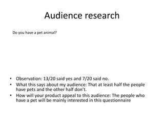 Audience research
• Observation: 13/20 said yes and 7/20 said no.
• What this says about my audience: That at least half the people
have pets and the other half don’t.
• How will your product appeal to this audience: The people who
have a pet will be mainly interested in this questionnaire
Do you have a pet animal?
 