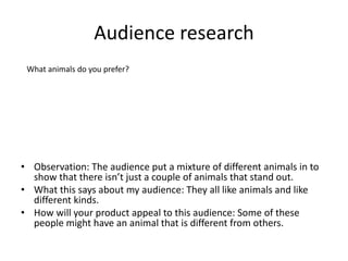Audience research
• Observation: The audience put a mixture of different animals in to
show that there isn’t just a couple of animals that stand out.
• What this says about my audience: They all like animals and like
different kinds.
• How will your product appeal to this audience: Some of these
people might have an animal that is different from others.
What animals do you prefer?
 