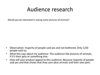 Audience research
• Observation: majority of people said yes and not bothered. Only 1/20
people said no.
• What this says about my audience: The audience like pictures of animals,
if it’s their pets or something else.
• How will your product appeal to this audience: Because majority of people
said yes and that shows that they care abut animals and their own pets.
Would you be interested in seeing some pictures of animals?
 