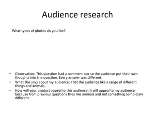 Audience research
• Observation: This question had a comment box so the audience put their own
thoughts into the question. Every answer was different.
• What this says about my audience: That the audience like a range of different
things and animals.
• How will your product appeal to this audience: It will appeal to my audience
because from previous questions they like animals and not something completely
different.
What types of photos do you like?
 
