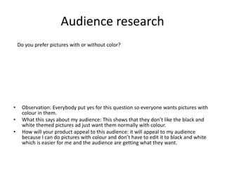 Audience research
• Observation: Everybody put yes for this question so everyone wants pictures with
colour in them.
• What this says about my audience: This shows that they don’t like the black and
white themed pictures ad just want them normally with colour.
• How will your product appeal to this audience: it will appeal to my audience
because I can do pictures with colour and don’t have to edit it to black and white
which is easier for me and the audience are getting what they want.
Do you prefer pictures with or without color?
 