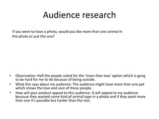 Audience research
• Observation: Half the people voted for the ‘more than two’ option which is gong
to be hard for me to do because of being outside.
• What this says about my audience: The audience might have more than one pet
which shows the love and care of these people.
• How will your product appeal to this audience: It will appeal to my audience
because they wanted some kind of animal type in a photo and if they want more
than one it’s possible but harder than the rest.
If you were to have a photo, would you like more than one animal in
the photo or just the one?
 
