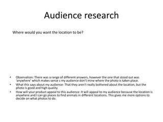 Audience research
• Observation: There was a range of different answers, however the one that stood out was
‘anywhere’ which makes sense s my audience don’t mine where the photo is taken place.
• What this says about my audience: That they aren’t really bothered about the location, but the
photo is good and high quality.
• How will your product appeal to this audience: It will appeal to my audience because the location is
anywhere and I can go places to find animals in different locations. This gives me more options to
decide on what photos to do.
Where would you want the location to be?
 