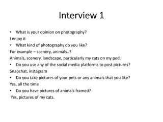 Interview 1
• What is your opinion on photography?
I enjoy it
• What kind of photography do you like?
For example – scenery, animals..?
Animals, scenery, landscape, particularly my cats on my ped.
• Do you use any of the social media platforms to post pictures?
Snapchat, instagram
• Do you take pictures of your pets or any animals that you like?
Yes, all the time
• Do you have pictures of animals framed?
Yes, pictures of my cats.
 