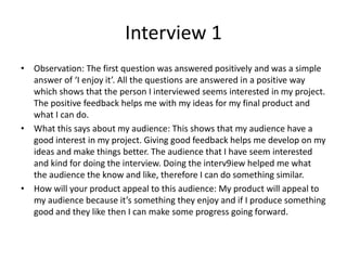 Interview 1
• Observation: The first question was answered positively and was a simple
answer of ‘I enjoy it’. All the questions are answered in a positive way
which shows that the person I interviewed seems interested in my project.
The positive feedback helps me with my ideas for my final product and
what I can do.
• What this says about my audience: This shows that my audience have a
good interest in my project. Giving good feedback helps me develop on my
ideas and make things better. The audience that I have seem interested
and kind for doing the interview. Doing the interv9iew helped me what
the audience the know and like, therefore I can do something similar.
• How will your product appeal to this audience: My product will appeal to
my audience because it’s something they enjoy and if I produce something
good and they like then I can make some progress going forward.
 