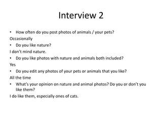 Interview 2
• How often do you post photos of animals / your pets?
Occasionally
• Do you like nature?
I don’t mind nature.
• Do you like photos with nature and animals both included?
Yes
• Do you edit any photos of your pets or animals that you like?
All the time
• What’s your opinion on nature and animal photos? Do you or don’t you
like them?
I do like them, especially ones of cats.
 