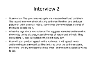 Interview 2
• Observation: The questions yet again are answered well and positively.
The second interview shows that my audience like their pets and post
picture of them on social media. Sometimes they often post pictures of
them and people like it.
• What this says about my audience: This suggests about my audience that
they enjoy taking pictures, especially ones of nature and animals. They
enjoy doing it, especially people that do it every day.
• How will your product appeal to this audience: It will appeal to my
audience because my work will be similar to what the audience wants,
therefore I will try my best to achieve what I and what the audience wants
to see.
 